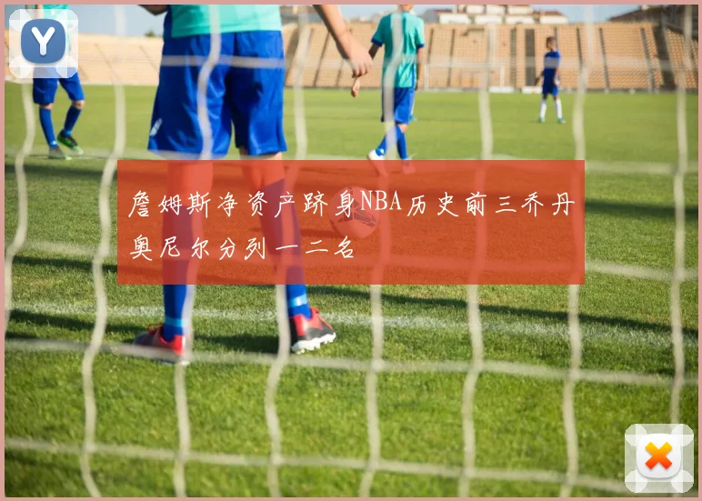詹姆斯净资产跻身NBA历史前三乔丹奥尼尔分列一二名