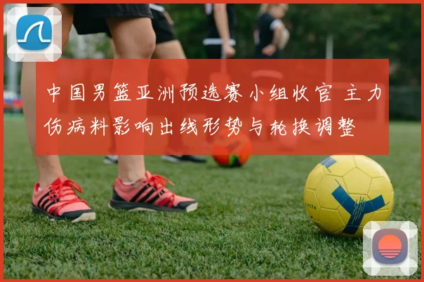中国男篮亚洲预选赛小组收官 主力伤病料影响出线形势与轮换调整