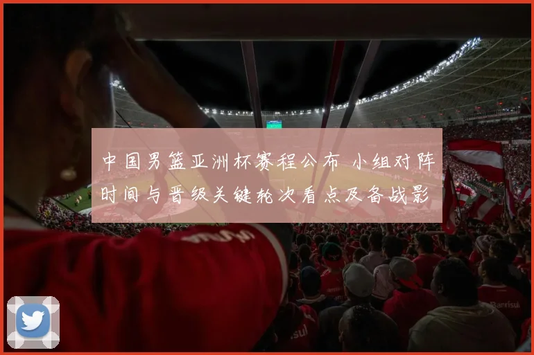 中国男篮亚洲杯赛程公布 小组对阵时间与晋级关键轮次看点及备战影响