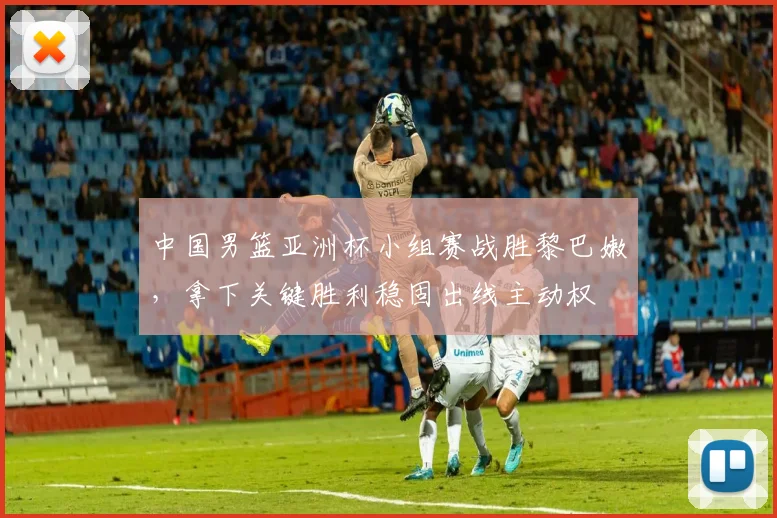 中国男篮亚洲杯小组赛战胜黎巴嫩，拿下关键胜利稳固出线主动权