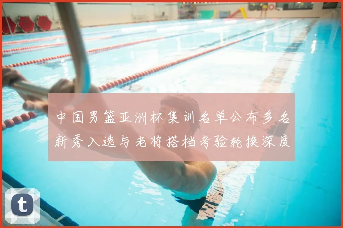 中国男篮亚洲杯集训名单公布多名新秀入选与老将搭档考验轮换深度