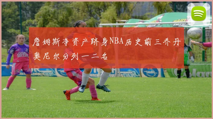 詹姆斯净资产跻身NBA历史前三乔丹奥尼尔分列一二名