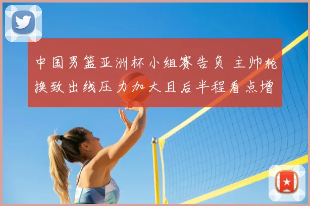 中国男篮亚洲杯小组赛告负 主帅轮换致出线压力加大且后半程看点增多