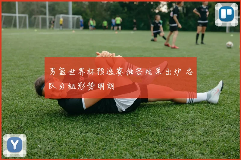 男篮世界杯预选赛抽签结果出炉 各队分组形势明朗