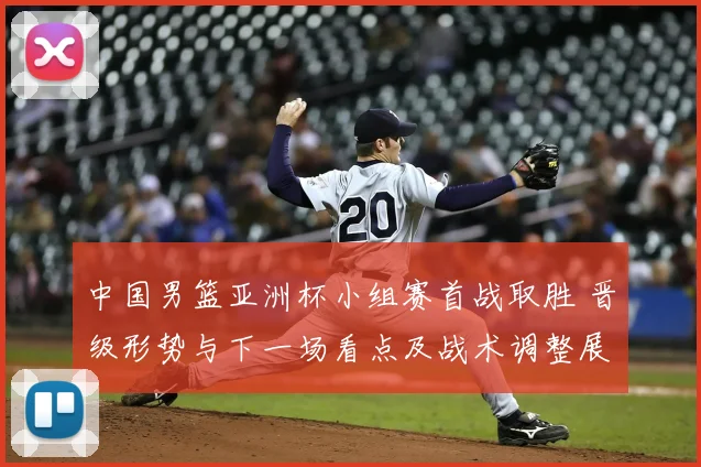 中国男篮亚洲杯小组赛首战取胜 晋级形势与下一场看点及战术调整展望