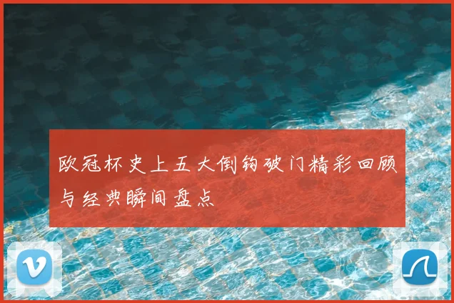 欧冠杯史上五大倒钩破门精彩回顾与经典瞬间盘点