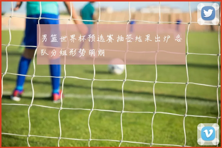 男篮世界杯预选赛抽签结果出炉 各队分组形势明朗