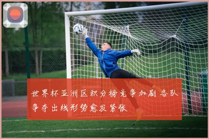 世界杯亚洲区积分榜竞争加剧 各队争夺出线形势愈发紧张