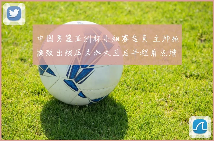 中国男篮亚洲杯小组赛告负 主帅轮换致出线压力加大且后半程看点增多