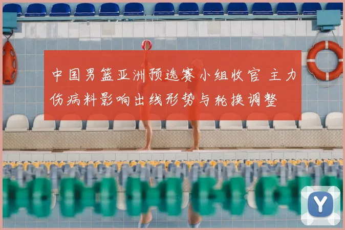 中国男篮亚洲预选赛小组收官 主力伤病料影响出线形势与轮换调整