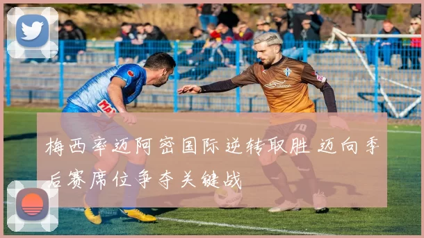梅西率迈阿密国际逆转取胜 迈向季后赛席位争夺关键战
