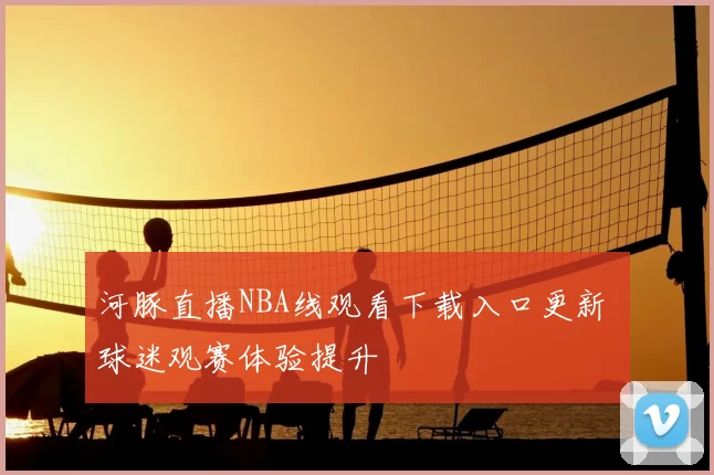 河豚直播NBA线观看下载入口更新 球迷观赛体验提升