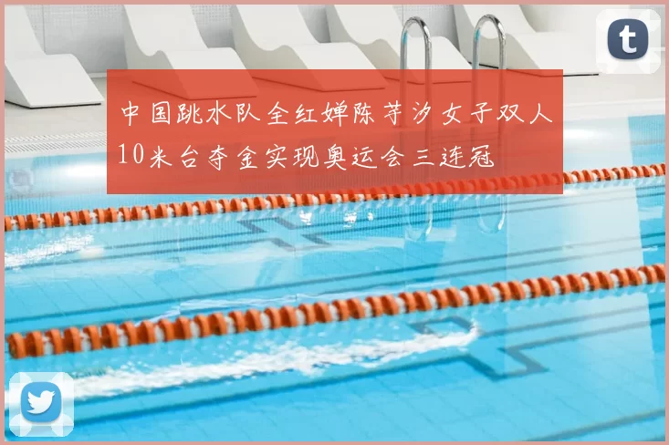 中国跳水队全红婵陈芋汐女子双人10米台夺金实现奥运会三连冠