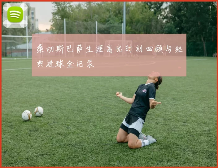 桑切斯巴萨生涯高光时刻回顾与经典进球全记录