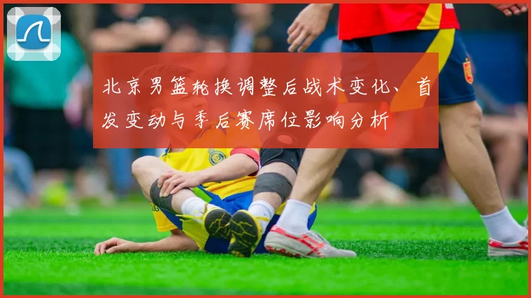 北京男篮轮换调整后战术变化、首发变动与季后赛席位影响分析