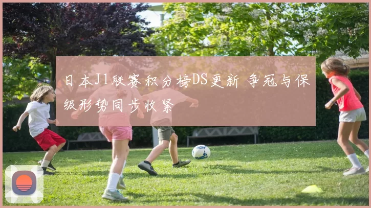 日本J1联赛积分榜DS更新 争冠与保级形势同步收紧