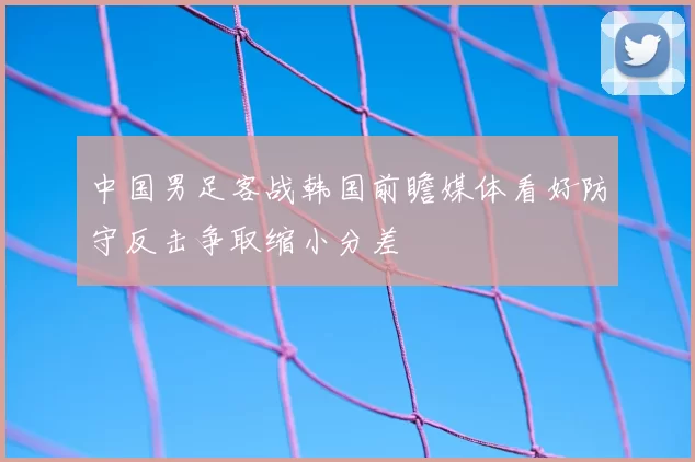 中国男足客战韩国前瞻媒体看好防守反击争取缩小分差