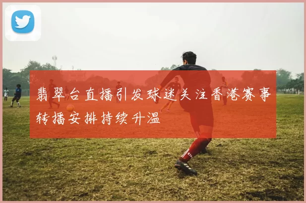 翡翠台直播引发球迷关注香港赛事转播安排持续升温