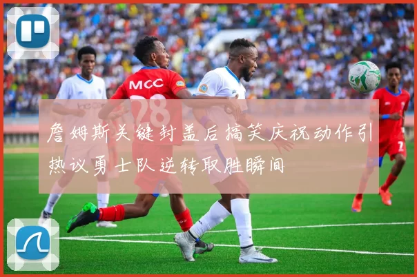 詹姆斯关键封盖后搞笑庆祝动作引热议勇士队逆转取胜瞬间