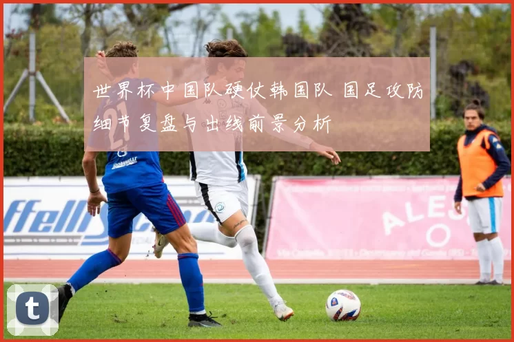 世界杯中国队硬仗韩国队 国足攻防细节复盘与出线前景分析