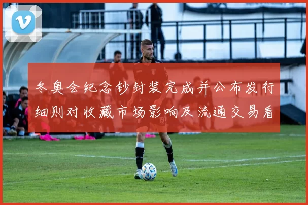 冬奥会纪念钞封装完成并公布发行细则对收藏市场影响及流通交易看点