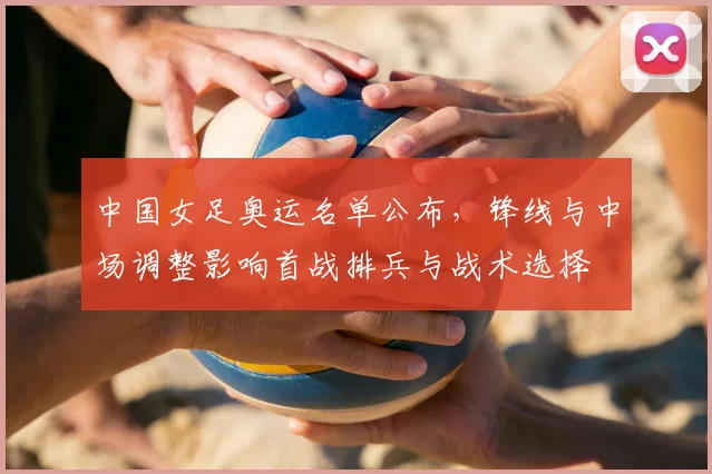 中国女足奥运名单公布,锋线与中场调整影响首战排兵与战术选择