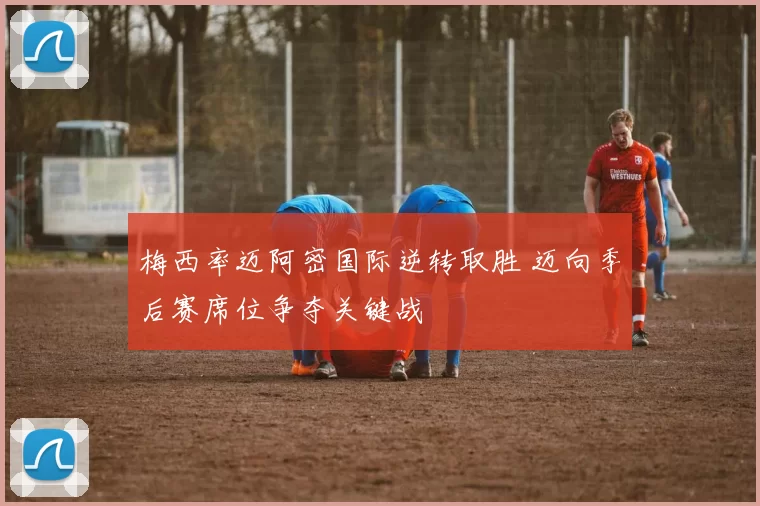 梅西率迈阿密国际逆转取胜 迈向季后赛席位争夺关键战