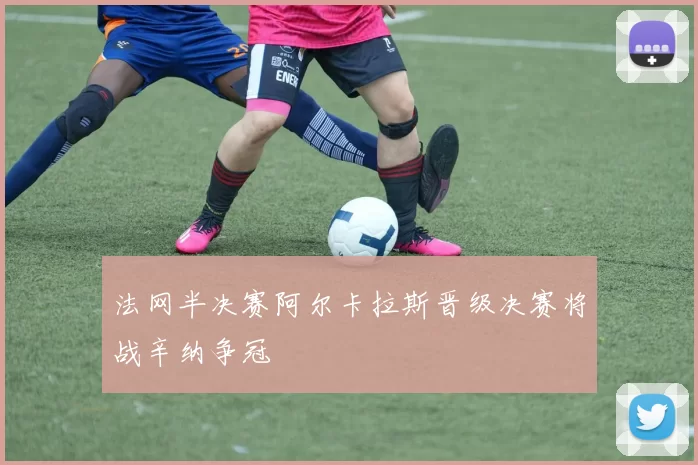 法网半决赛阿尔卡拉斯晋级决赛将战辛纳争冠
