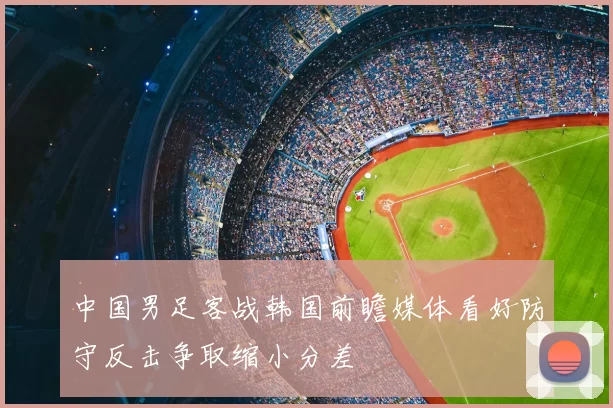 中国男足客战韩国前瞻媒体看好防守反击争取缩小分差