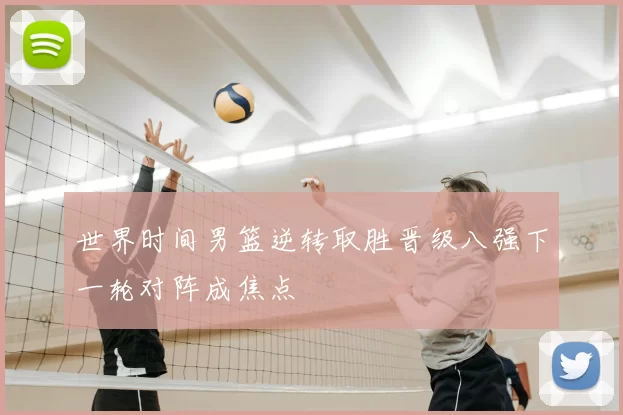 世界时间男篮逆转取胜晋级八强下一轮对阵成焦点