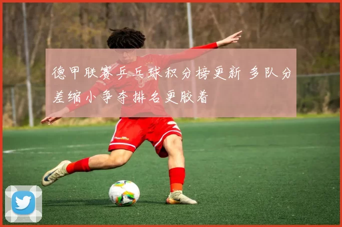德甲联赛乒乓球积分榜更新 多队分差缩小争夺排名更胶着