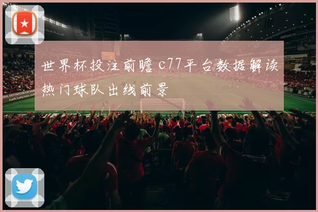 世界杯投注前瞻 c77平台数据解读热门球队出线前景