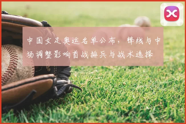 中国女足奥运名单公布,锋线与中场调整影响首战排兵与战术选择