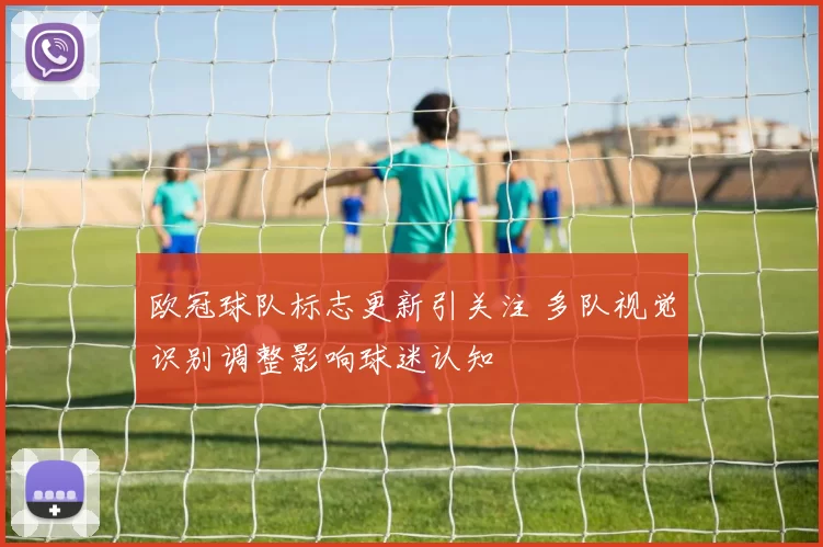 欧冠球队标志更新引关注 多队视觉识别调整影响球迷认知