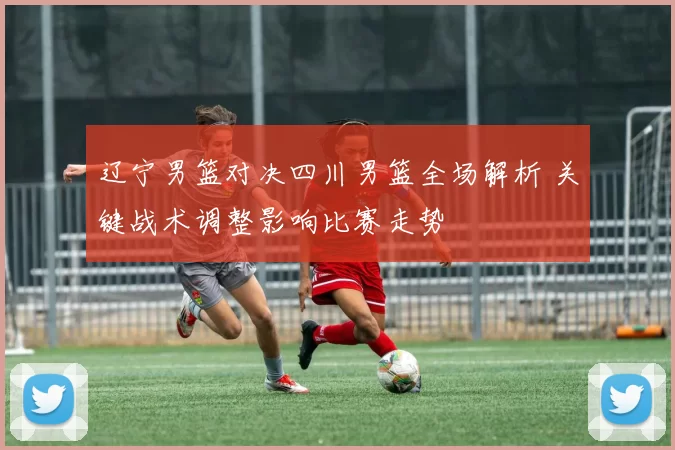 辽宁男篮对决四川男篮全场解析 关键战术调整影响比赛走势