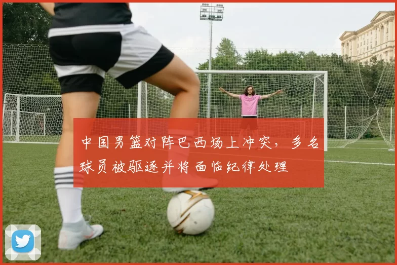 中国男篮对阵巴西场上冲突,多名球员被驱逐并将面临纪律处理