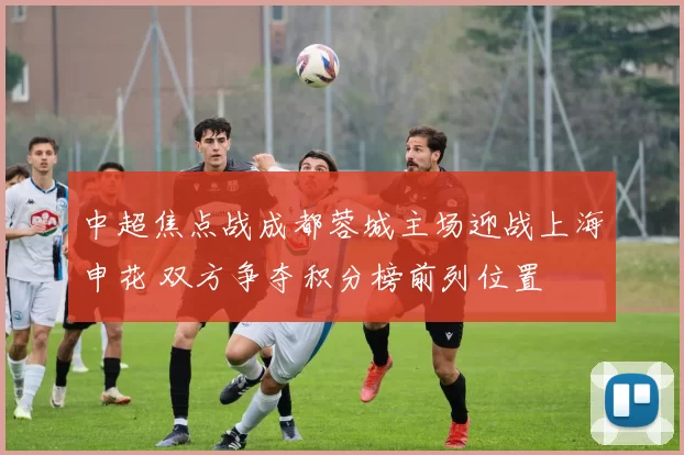 中超焦点战成都蓉城主场迎战上海申花 双方争夺积分榜前列位置