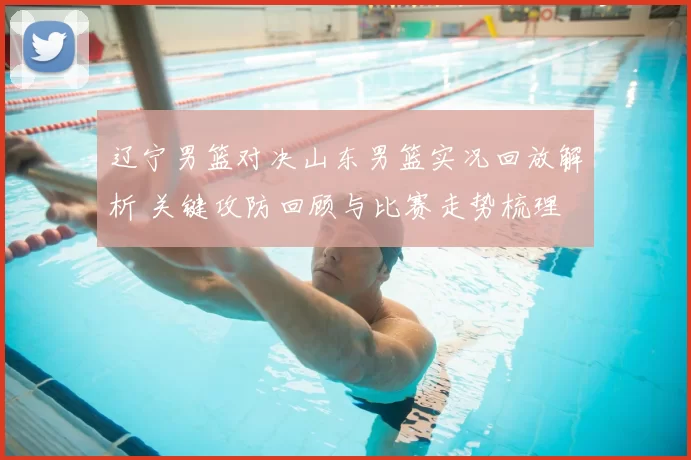 辽宁男篮对决山东男篮实况回放解析 关键攻防回顾与比赛走势梳理