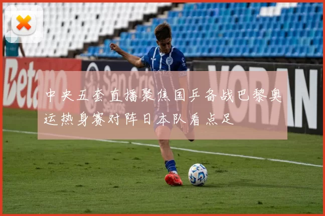 中央五套直播聚焦国乒备战巴黎奥运热身赛对阵日本队看点足