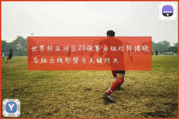 世界杯亚洲区20强赛分组对阵揭晓 各组出线形势与关键对决