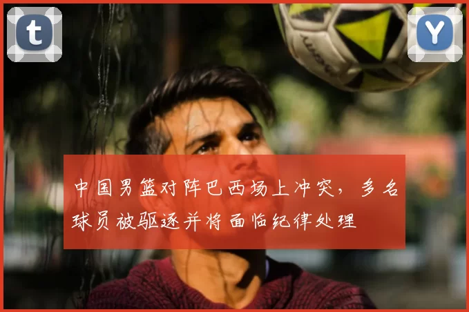 中国男篮对阵巴西场上冲突,多名球员被驱逐并将面临纪律处理