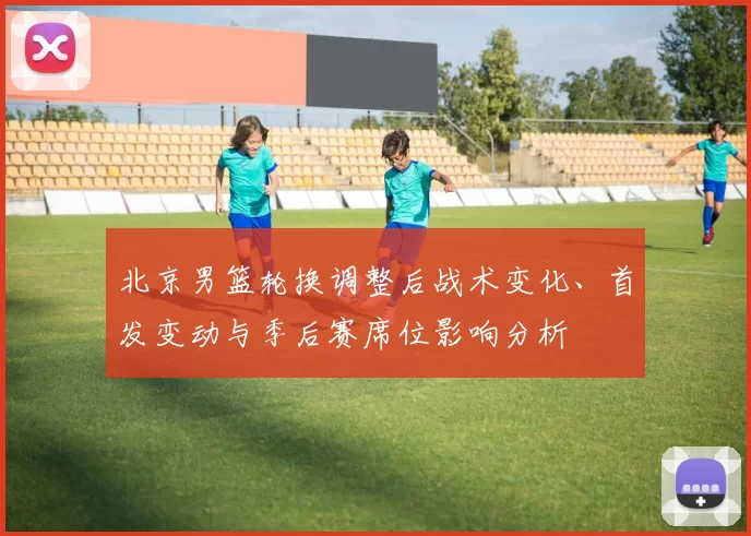 北京男篮轮换调整后战术变化、首发变动与季后赛席位影响分析