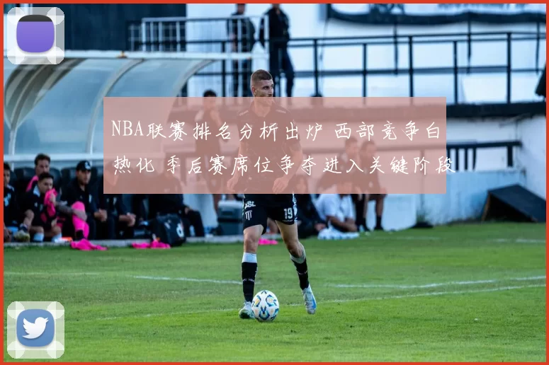 NBA联赛排名分析出炉 西部竞争白热化 季后赛席位争夺进入关键阶段