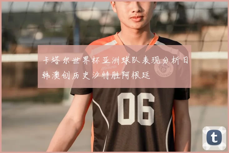 卡塔尔世界杯亚洲球队表现分析日韩澳创历史沙特胜阿根廷