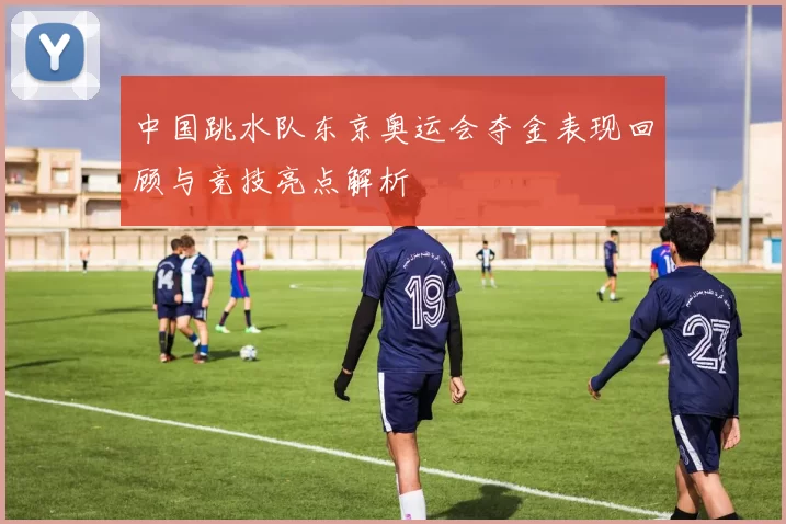 中国跳水队东京奥运会夺金表现回顾与竞技亮点解析