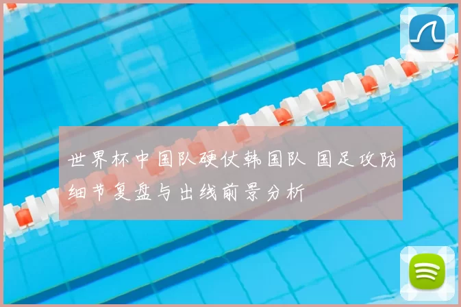 世界杯中国队硬仗韩国队 国足攻防细节复盘与出线前景分析