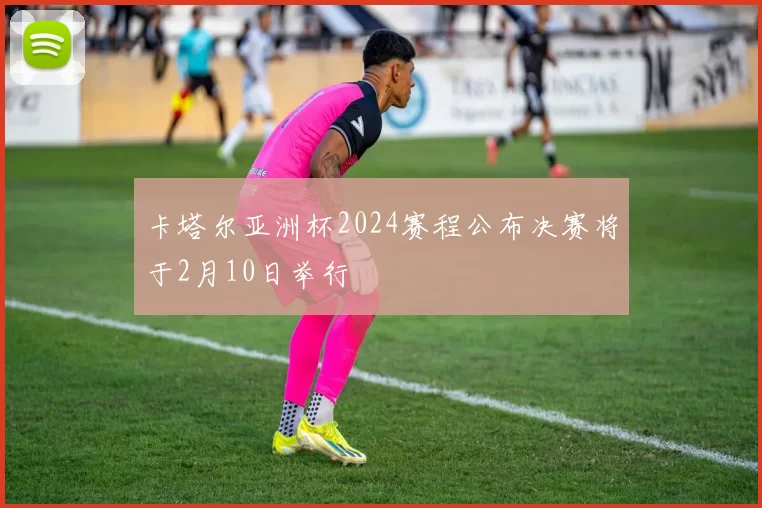 卡塔尔亚洲杯2024赛程公布决赛将于2月10日举行