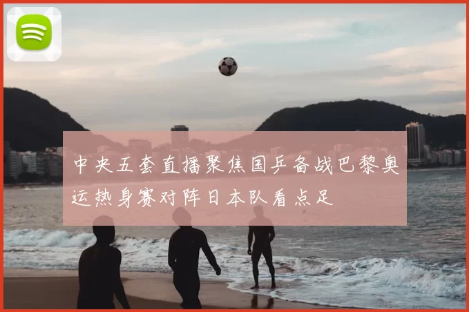 中央五套直播聚焦国乒备战巴黎奥运热身赛对阵日本队看点足